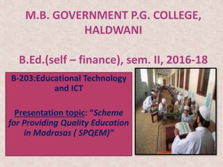 M.B. GOVERNMENT P.G. COLLEGE,
HALDWANI
B.Ed.(self – finance), sem. II, 2016-18
B-203:Educational Technology
and ICT
Presentation topic: “Scheme
for Providing Quality Education
in Madrasas ( SPQEM)”
 