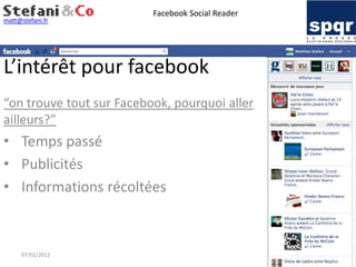 Facebook Social Reader
matt@stefani.fr




L’intérêt pour facebook
“on trouve tout sur Facebook, pourquoi aller
ailleurs?”
• Temps passé
• Publicités
• Informations récoltées



     07/02/2012
 