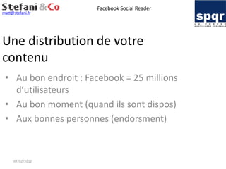Facebook Social Reader
matt@stefani.fr




Une distribution de votre
contenu
 • Au bon endroit : Facebook = 25 millions
   d’utilisateurs
 • Au bon moment (quand ils sont dispos)
 • Aux bonnes personnes (endorsment)



     07/02/2012
 