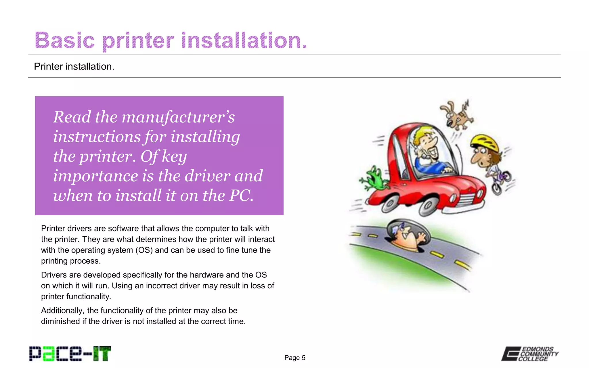 Page 5
Read the manufacturer’s
instructions for installing
the printer. Of key
importance is the driver and
when to install it on the PC.
Printer drivers are software that allows the computer to talk with
the printer. They are what determines how the printer will interact
with the operating system (OS) and can be used to fine tune the
printing process.
Drivers are developed specifically for the hardware and the OS
on which it will run. Using an incorrect driver may result in loss of
printer functionality.
Additionally, the functionality of the printer may also be
diminished if the driver is not installed at the correct time.
Printer installation.
 