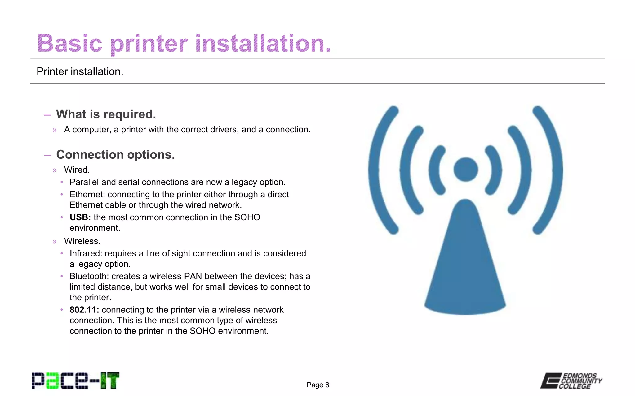 Page 6
Printer installation.
– What is required.
» A computer, a printer with the correct drivers, and a connection.
– Connection options.
» Wired.
• Parallel and serial connections are now a legacy option.
• Ethernet: connecting to the printer either through a direct
Ethernet cable or through the wired network.
• USB: the most common connection in the SOHO
environment.
» Wireless.
• Infrared: requires a line of sight connection and is considered
a legacy option.
• Bluetooth: creates a wireless PAN between the devices; has a
limited distance, but works well for small devices to connect to
the printer.
• 802.11: connecting to the printer via a wireless network
connection. This is the most common type of wireless
connection to the printer in the SOHO environment.
 