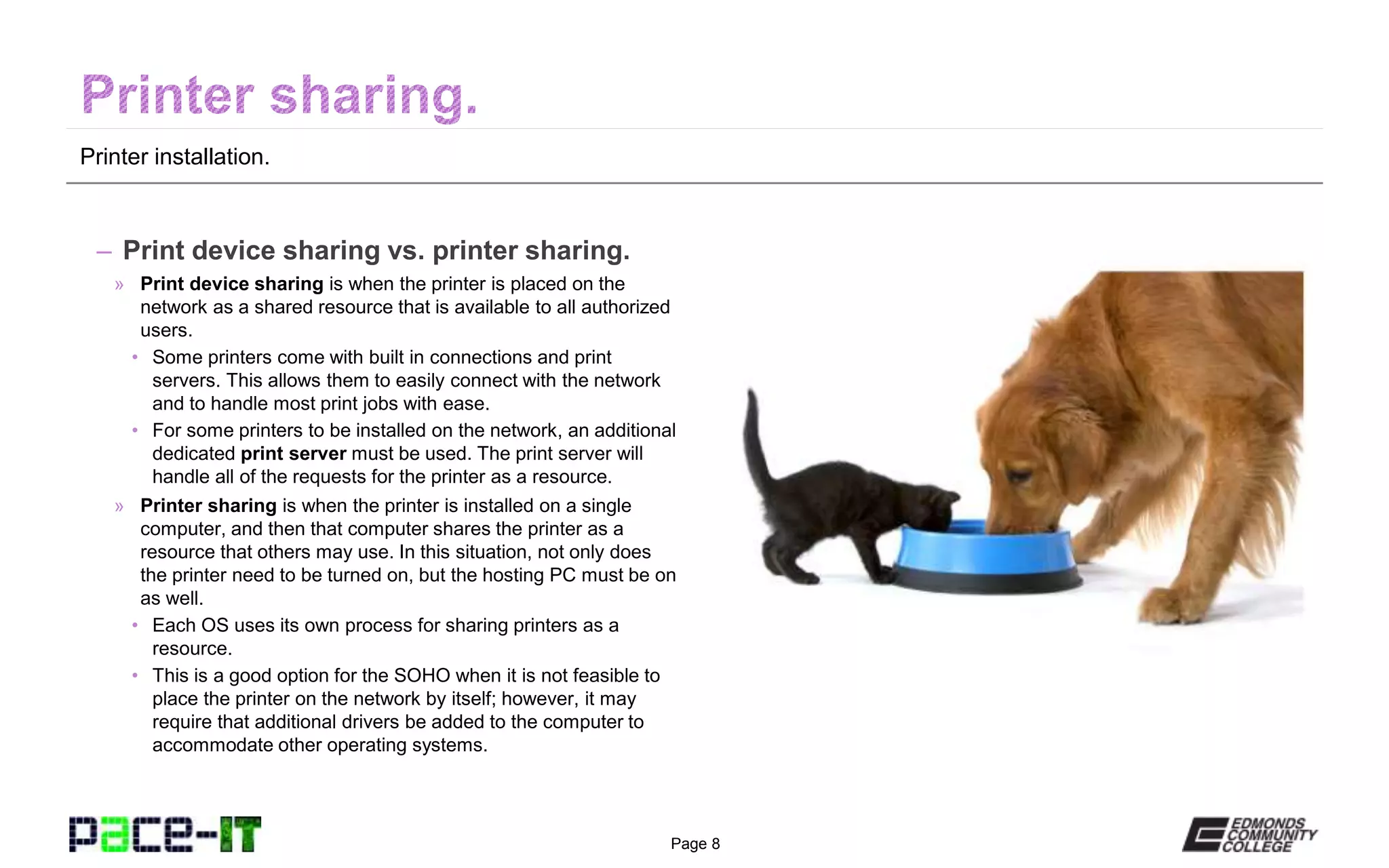 Page 8
Printer installation.
– Print device sharing vs. printer sharing.
» Print device sharing is when the printer is placed on the
network as a shared resource that is available to all authorized
users.
• Some printers come with built in connections and print
servers. This allows them to easily connect with the network
and to handle most print jobs with ease.
• For some printers to be installed on the network, an additional
dedicated print server must be used. The print server will
handle all of the requests for the printer as a resource.
» Printer sharing is when the printer is installed on a single
computer, and then that computer shares the printer as a
resource that others may use. In this situation, not only does
the printer need to be turned on, but the hosting PC must be on
as well.
• Each OS uses its own process for sharing printers as a
resource.
• This is a good option for the SOHO when it is not feasible to
place the printer on the network by itself; however, it may
require that additional drivers be added to the computer to
accommodate other operating systems.
 
