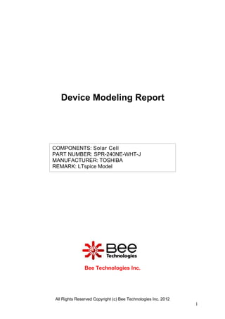 Device Modeling Report




COMPONENTS: Solar Cell
PART NUMBER: SPR-240NE-WHT-J
MANUFACTURER: TOSHIBA
REMARK: LTspice Model




               Bee Technologies Inc.




All Rights Reserved Copyright (c) Bee Technologies Inc. 2012
                                                               1
 