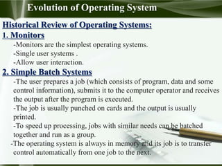 Evolution of Operating System
Historical Review of Operating Systems:
1. Monitors
-Monitors are the simplest operating systems.
-Single user systems .
-Allow user interaction.
2. Simple Batch Systems
-The user prepares a job (which consists of program, data and some
control information), submits it to the computer operator and receives
the output after the program is executed.
-The job is usually punched on cards and the output is usually
printed.
-To speed up processing, jobs with similar needs can be batched
together and run as a group.
-The operating system is always in memory and its job is to transfer
control automatically from one job to the next.
 