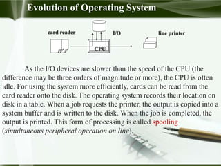 card reader
CPU
I/O line printer
As the I/O devices are slower than the speed of the CPU (the
difference may be three orders of magnitude or more), the CPU is often
idle. For using the system more efficiently, cards can be read from the
card reader onto the disk. The operating system records their location on
disk in a table. When a job requests the printer, the output is copied into a
system buffer and is written to the disk. When the job is completed, the
output is printed. This form of processing is called spooling
(simultaneous peripheral operation on line).
Evolution of Operating System
 