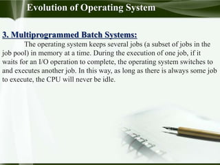 Evolution of Operating System
3. Multiprogrammed Batch Systems:
The operating system keeps several jobs (a subset of jobs in the
job pool) in memory at a time. During the execution of one job, if it
waits for an I/O operation to complete, the operating system switches to
and executes another job. In this way, as long as there is always some job
to execute, the CPU will never be idle.
 