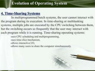 4. Time-Sharing Systems
In multiprogrammed batch systems, the user cannot interact with
the program during its execution. In time-sharing or multitasking
systems, multiple jobs are executed by the CPU switching between them,
but the switching occurs so frequently that the user may interact with
each program while it is running. Time-sharing operating systems:
-uses CPU scheduling and multiprogramming,
-uses time-slice mechanism,
-allows interactive I/O,
-allows many users to share the computer simultaneously.
Evolution of Operating System
 