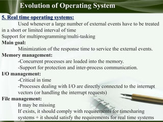 5. Real time operating systems:
Used whenever a large number of external events have to be treated
in a short or limited interval of time
Support for multiprogramming/multi-tasking
Main goal:
Minimization of the response time to service the external events.
Memory management:
-Concurrent processes are loaded into the memory.
-Support for protection and inter-process communication.
I/O management:
-Critical in time
-Processes dealing with I/O are directly connected to the interrupt
vectors (or handling the interrupt requests)
File management:
It may be missing
If exists, it should comply with requirements for timesharing
systems + it should satisfy the requirements for real time systems
Evolution of Operating System
 