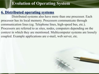 6. Distributed operating systems
Distributed systems also have more than one processor. Each
processor has its local memory. Processors communicate through
communication lines (eg. Telephone lines, high-speed bus, etc.).
Processors are referred to as sites, nodes, computers depending on the
context in which they are mentioned. Multicomputer systems are loosely
coupled. Example applications are e-mail, web server, etc.
Evolution of Operating System
 