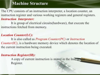 The CPU consists of an instruction interpreter, a location counter, an
instruction register and various working registers and general registers.
Instruction Interpreter:
It is group of electrical circuits(hardware), that execute the
instructions fetched from memory.
Location Counter(LC):
It is also called as Program Counter(PC) or Instruction
Counter(IC), is a hardware memory device which denotes the location of
the current instruction being executed.
Instruction Register(IR):
A copy of current instruction is stored in the Instruction
Register.
Machine Structure
 