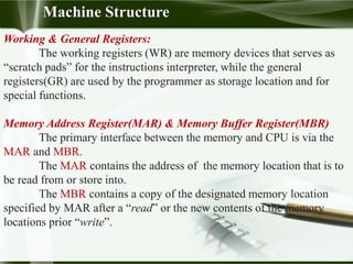 Working & General Registers:
The working registers (WR) are memory devices that serves as
“scratch pads” for the instructions interpreter, while the general
registers(GR) are used by the programmer as storage location and for
special functions.
Memory Address Register(MAR) & Memory Buffer Register(MBR)
The primary interface between the memory and CPU is via the
MAR and MBR.
The MAR contains the address of the memory location that is to
be read from or store into.
The MBR contains a copy of the designated memory location
specified by MAR after a “read” or the new contents of the memory
locations prior “write”.
Machine Structure
 