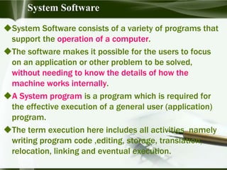 System Software consists of a variety of programs that
support the operation of a computer.
The software makes it possible for the users to focus
on an application or other problem to be solved,
without needing to know the details of how the
machine works internally.
A System program is a program which is required for
the effective execution of a general user (application)
program.
The term execution here includes all activities namely
writing program code ,editing, storage, translation,
relocation, linking and eventual execution.
System Software
 