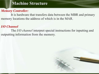 Memory Controller:
It is hardware that transfers data between the MBR and primary
memory locations the address of which is in the MAR.
I/O Channel
The I/O channel interpret special instructions for inputting and
outputting information from the memory.
Machine Structure
 