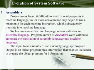1. Assemblers:
Programmers found it difficult to write or read programs in
machine language, so for more convenience they began to use a
mnemonic for each machine instruction, which subsequently
translate into machine language.
Such a mnemonic machine language is now called as an
assembly language. Program known as assembler were written to
automate the translation of assembly language into machine
language.
The input to an assembler is an assembly language program.
Output is an object program plus information that enables the loader
to prepare the object program for information.
Evolution of System Software
 
