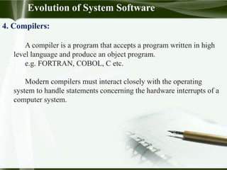 Evolution of System Software
4. Compilers:
A compiler is a program that accepts a program written in high
level language and produce an object program.
e.g. FORTRAN, COBOL, C etc.
Modern compilers must interact closely with the operating
system to handle statements concerning the hardware interrupts of a
computer system.
 