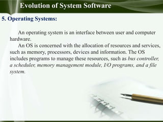 Evolution of System Software
5. Operating Systems:
An operating system is an interface between user and computer
hardware.
An OS is concerned with the allocation of resources and services,
such as memory, processors, devices and information. The OS
includes programs to manage these resources, such as bus controller,
a scheduler, memory management module, I/O programs, and a file
system.
 