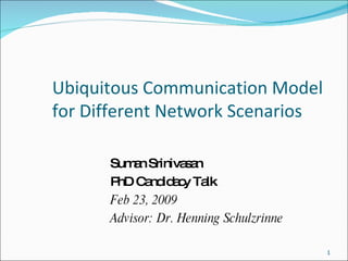 Ubiquitous Communication Model for Different Network Scenarios Suman Srinivasan PhD Candidacy Talk Feb 23, 2009 Advisor: Dr. Henning Schulzrinne 