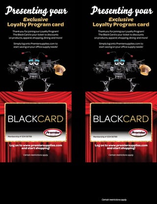 Presenting your                                    Presenting your
   Thank you for joining our Loyalty Program!         Thank you for joining our Loyalty Program!
    The Black Card is your ticket to discounts         The Black Card is your ticket to discounts
on products, apparel, shopping, dining and more!   on products, apparel, shopping, dining and more!

     Simply log onto Premiersupplies.com to             Simply log onto Premiersupplies.com to
     start saving on your office supply needs!          start saving on your office supply needs!




Membership # 1234 56789                            Membership # 1234 56789



 Log on to www.premiersupplies.com                  Log on to www.premiersupplies.com
          and start shopping!                                and start shopping!
 