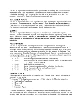 You will be required to create twodiscussion questions for the readings that will be discussed
during each class. These questions are to be submitted by the start of each class (Monday at
3:30pm and Wednesday at 3:30pm) on e-learning and are to be brought to each class. Five
homework points will be deducted each day the assignment is late.

REFLECTION PAPERS
You will be required to submit a one page reflection paper regarding the required chapters from
Paul Tough’s “Whatever it takes: Geoffrey Canada’s quest to change Harlem and America”.
These papers are to be submitted by the start of each class and are to be brought to each class.
Five homework points will be deducted each day the assignment is late.

QUIZZES
You will be required to take a quiz every class to ensure that you have read the required
readings. Quizzes will be worth 10 points each, and you will have the opportunity to drop your
two (2) lowest quiz grades. There are no make-up quizzes.Please note that attendance will not
always be taken, so the completion of your quiz during class time will confirm your
attendance.

PRESENTATIONS
You will be responsible for preparing one individual class presentation and one group
presentation that will cover a topic of your choice. Your individual presentations should be 15
minutes in length, and illustrate your understanding of your individual topic. Prior to presenting
to the class, you must send your individual presentation to a peer reviewer for feedback. Your
group presentations should be 45 minutes in length, and should illustrate your understanding of
your group topic. Please review the following guidelines for presentations. You are responsible
for knowing the contents of this syllabus:
    o 1/21/13           Individual topics should be submitted via e-learning
    o 1/24/13           Individual Topics & Feedback will be returned & Peer reviewers assigned
                                Note: Due by 11:59 P.M.
    o 2/4/13            Individual Presentations begin
    o 3/11/13           Group Presentation topics should be submitted via e-learning
    o 3/18/13           Group Presentation Topics and Feedback returned
    o 4/15/13           Group Presentations Begin

GRADING POLICY
Your grades will be posted online in E-learning every Friday at three. You are encouraged to
keep track of your scores.
To obtain an “A” in the course, you must earn a 92% or better in the following categories:
        Participation/Attendance
        Homework
        Quizzes
        Summary Papers

To use the matrix below, take your lowest percentage in either Participation or Homework and
find it on the top row. Then, find your quiz percentage on the left hand column and then look for
the letter grade that intersects between the two percentages on the matrix. This is your final grade
 