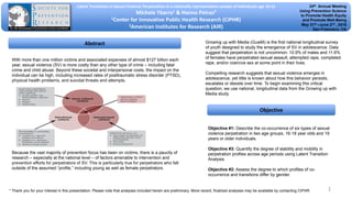 Latent Transitions in Sexual Violence Perpetration in a nationally representative sample of individuals age 16-22
Michele Ybarra1 & Hanno Petras2
1Center for Innovative Public Health Research (CiPHR)
2American Institutes for Research (AIR)
Abstract
Objective
With more than one million victims and associated expenses of almost $127 billion each
year, sexual violence (SV) is more costly than any other type of crime – including fatal
crime and child abuse. Beyond these societal and interpersonal costs, the impact on the
individual can be high, including increased rates of posttraumatic stress disorder (PTSD),
physical health problems, and suicidal threats and attempts.
Because the vast majority of prevention focus has been on victims, there is a paucity of
research – especially at the national level – of factors amenable to intervention and
prevention efforts for perpetrators of SV. This is particularly true for perpetrators who fall
outside of the assumed “profile,” including young as well as female perpetrators.
Objective #1: Describe the co-occurrence of six types of sexual
violence perpetration in two age groups, 16-18 year olds and 19
years or older individuals.
Objective #3: Quantify the degree of stability and mobility in
perpetration profiles across age periods using Latent Transition
Analysis
Objective #2: Assess the degree to which profiles of co-
occurrence and transitions differ by gender.
24th Annual Meeting
Using Prevention Science
to Promote Health Equity
and Promote Well-Being
May 31st –June 2nd , 2016
San Francisco, CA
1
Growing up with Media (GuwM) is the first national longitudinal survey
of youth designed to study the emergence of SV in adolescence. Data
suggest that perpetration is not uncommon: 10.9% of males and 11.6%
of females have perpetrated sexual assault, attempted rape, completed
rape, and/or coercive sex at some point in their lives.
Compelling research suggests that sexual violence emerges in
adolescence, yet little is known about how this behavior persists,
escalates or desists over time. To begin examining this critical
question, we use national, longitudinal data from the Growing up with
Media study.
* Thank you for your interest in this presentation. Please note that analyses included herein are preliminary. More recent, finalized analyses may be available by contacting CiPHR.
 