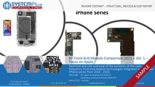 ©2021 by System Plus Consulting | SPR21588 – RF Front-End Module Comparison 2021 – Vol. 1 – Focus on Apple | Sample 1
22 bd Benoni Goullin
44200 NANTES - FRANCE +33 2 40 18 09 16 info@systemplus.fr www.systemplus.fr
RF Front-End Module Comparison 2021 – Vol. 1 –
Focus on Apple
Technical and cost overview of the evolution of the radio
frequency front-end module technologies integrated in the Apple
iPhone series from 2016 - 2020.
SPR21588 - RF report by Stéphane ELISABETH
Laboratory analysis by Nicolas RADUFFE
March 2021 – Sample
REVERSE COSTING® – STRUCTURAL, PROCESS & COST REPORT
 