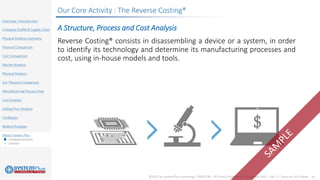 ©2021 by System Plus Consulting | SPR21530 – RF Front-End Module Comparison 2021 – Vol. 2 – Focus on 5G Chipset 24
Overview / Introduction
Company Profile & Supply Chain
Physical Analysis Summary
Physical Comparison
Cost Comparison
Market Analysis
Physical Analysis
SoC Physical Comparison
ManufacturingProcess Flow
Cost Analysis
Selling Price Analysis
Feedbacks
Related Analyses
About System Plus
o Company services
o Contact
Our Core Activity : The Reverse Costing®
A Structure, Process and Cost Analysis
Reverse Costing® consists in disassembling a device or a system, in order
to identify its technology and determine its manufacturing processes and
cost, using in-house models and tools.
 