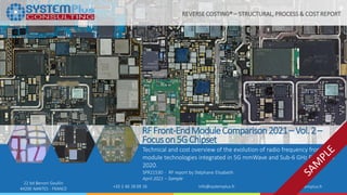 ©2021 by System Plus Consulting | SPR21530 – RF Front-End Module Comparison 2021 – Vol. 2 – Focus on 5G Chipset 1
22 bd Benoni Goullin
44200 NANTES - FRANCE +33 2 40 18 09 16 info@systemplus.fr www.systemplus.fr
RFFront-EndModuleComparison2021–Vol.2–
Focuson5GChipset
Technical and cost overview of the evolution of radio frequency front-end
module technologies integrated in 5G mmWave and Sub-6 GHz Phones in
2020.
SPR21530 - RF report by Stéphane Elisabeth
April 2021 – Sample
REVERSE COSTING® – STRUCTURAL, PROCESS & COST REPORT
 