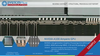 ©2021 System Plus Consulting | SP20579 NVIDIA A100 Ampere GPU | Sample
1
22 Bd Benoni Goullin
44200 NANTES - FRANCE +33 2 40 18 09 16 info@systemplus.fr www.systemplus.fr
NVIDIA A100 Ampere GPU
NVIDIA’s new generation Graphics Processing Unit (GPU) with TSMC
CoWoS, 40GB Samsung HBM2, 2.5D and 3D packaging.
SP20579 - Advanced Packaging report by Belinda Dube
Laboratory Analysis by Véronique Le Troadec
February 2021 – Sample
REVERSE COSTING® – STRUCTURAL, PROCESS & COST REPORT
 