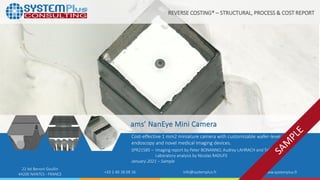 ©2021 by System Plus Consulting | SPR21585 ams’ NanEye Mini Camera | Sample 1
22 bd Benoni Goullin
44200 NANTES - FRANCE +33 2 40 18 09 16 info@systemplus.fr www.systemplus.fr
ams’ NanEye Mini Camera
Cost-effective 1 mm2 miniature camera with customizable wafer-level optics for
endoscopy and novel medical imaging devices.
SPR21585 – Imaging report by Peter BONANNO, Audrey LAHRACH and Taha AYARI
Laboratory analysis by Nicolas RADUFE
January 2021 – Sample
REVERSE COSTING® – STRUCTURAL, PROCESS & COST REPORT
 