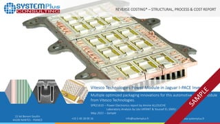©2021 by System Plus Consulting | SPR21610 - Vitesco Technologies Power Module in Jaguar I-PACE Inverter | Sample 1
Vitesco Technologies Power Module in Jaguar I-PACE Inverter
Multiple optimized packaging innovations for this automotive power module
from Vitesco Technologies.
REVERSE COSTING® – STRUCTURAL, PROCESS & COST REPORT
22 bd Benoni Goullin
44200 NANTES - FRANCE +33 2 40 18 09 16 info@systemplus.fr www.systemplus.fr
SPR21610 – Power Electronics report by Amine ALLOUCHE
Laboratory Analysis by Léo VATANT & Youssef EL GMILI
May 2021 – Sample
 