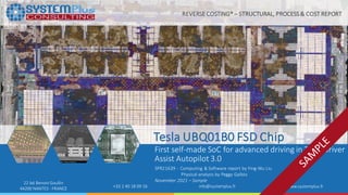 ©2021 by SystemPlus Consulting | SPR21639- Tesla UBQ01B0 FSD Chip 1
22 bd Benoni Goullin
44200 NANTES - FRANCE +33 2 40 18 09 16 info@systemplus.fr www.systemplus.fr
Tesla UBQ01B0 FSD Chip
First self-made SoC for advanced driving in Tesla Driver
Assist Autopilot 3.0
SPR21639 - Computing & Software report by Ying-Wu Liu
Physical analysis by Peggy Gallois
November 2021 – Sample
REVERSE COSTING® – STRUCTURAL, PROCESS& COST REPORT
 