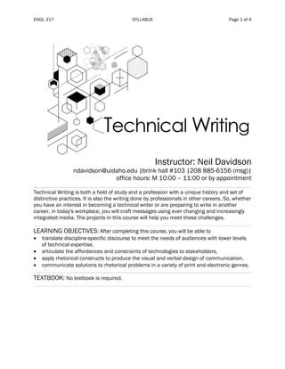ENGL 317 SYLLABUS Page 1 of 4
Instructor: Neil Davidson
ndavidson@uidaho.edu |brink hall #103 |208 885-6156 (msg)|
office hours: M 10:00 – 11:00 or by appointment
Technical Writing is both a field of study and a profession with a unique history and set of
distinctive practices. It is also the writing done by professionals in other careers. So, whether
you have an interest in becoming a technical writer or are preparing to write in another
career, in today's workplace, you will craft messages using ever changing and increasingly
integrated media. The projects in this course will help you meet these challenges.
LEARNING OBJECTIVES: After completing this course, you will be able to
• translate discipline-specific discourse to meet the needs of audiences with lower levels
of technical expertise,
• articulate the affordances and constraints of technologies to stakeholders,
• apply rhetorical constructs to produce the visual and verbal design of communication,
• communicate solutions to rhetorical problems in a variety of print and electronic genres.
TEXTBOOK: No textbook is required.
 