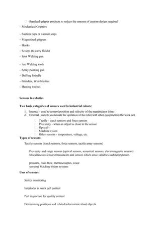 Standard gripper products to reduce the amount of custom design required
– Mechanical Grippers
– Suction cups or vacuum cups
– Magnetized grippers
– Hooks
– Scoops (to carry fluids)
– Spot Welding gun
– Arc Welding tools
– Spray painting gun
– Drilling Spindle
– Grinders, Wire brushes
– Heating torches
Sensors in robotics
Two basic categories of sensors used in industrial robots:
1. Internal - used to control position and velocity of the manipulator joints
2. External - used to coordinate the operation of the robot with other equipment in the work cell
Tactile - touch sensors and force sensors
Proximity - when an object is close to the sensor
Optical -
Machine vision
Other sensors - temperature, voltage, etc.
Types of sensors:
Tactile sensors (touch sensors, force sensors, tactile array sensors)
Proximity and range sensors (optical sensors, acoustical sensors, electromagnetic sensors)
Miscellaneous sensors (transducers and sensors which sense variables such temperature,
pressure, fluid flow, thermocouples, voice
sensors) Machine vision systems
Uses of sensors:
Safety monitoring
Interlocks in work cell control
Part inspection for quality control
Determining positions and related information about objects
 