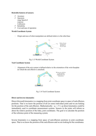 Desirable features of sensors:
✓ Accuracy
✓ Operation
range Speed of
response
Calibration
✓ Reliability
✓ Cost and ease of operation
World Coordinate System
Origin and axes of robot manipulator are defined relative to the robot base
Fig 1.13 World Coordinate System
Tool Coordinate System
Alignment of the axis system is defined relative to the orientation of the wrist faceplate
(to which the end effector is attached)
Fig 1.14 Tool Coordinate System
Direct and inverse kinematics
Direct (forward) kinematics is a mapping from joint coordinate space to space of end-effectors
positions. That is we know the position of all (or some) individual joints and we are looking
for the position of the end effectors. Mathematically: ~q → T (~q) direct kinematics could be
immediately used in coordinate measurement systems. Sensors in the joints will inform us
about the relative position of the links, joint coordinates. The goal is to calculate the position
of the reference point of the measuring system.
Inverse kinematics is a mapping from space of end-effectors positions to joint coordinate
space. That is we know the position of the end effectors and we are looking for the coordinates
 
