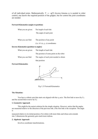 of all individual joints. Mathematically: T → ~q(T) Inverse kinema cs is needed in robot
control, one knows the required position of the gripper, but for control the joint coordinates
are needed.
Forward Kinematics (angles to position)
What you are given: The length of each link
The angle of each joint
What you can find: The position of any point
(i.e. it’s (x, y, z) coordinates
Inverse Kinematics (position to angles)
What you are given: The length of each link
The position of some point on the robot
What you can find: The angles of each joint needed to obtain
Forward Kinematics
that position
Fig 1.15 Forward Kinematics
The Situation:
You have a robotic arm that starts out aligned with the xo-axis. The first link to move by U1
and the second link to move by U2
1. Geometric Approach
This might be the easiest solution for the simple situation. However, notice that the angles
are measured relative to the direction of the previous link. (The first link is the exception. The angle
is
measured relative to its initial position.) For robots with more links and whose arm extends
into 3 dimensions the geometry gets much more tedious.
2. Algebraic Approach
Involves coordinate transformations.
 