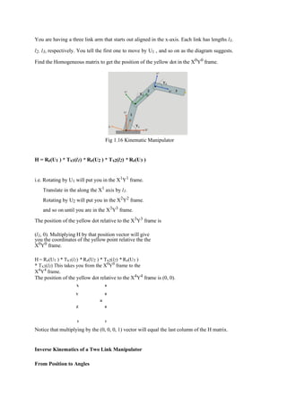 You are having a three link arm that starts out aligned in the x-axis. Each link has lengths l1,
l2, l3, respectively. You tell the first one to move by U1 , and so on as the diagram suggests.
Find the Homogeneous matrix to get the position of the yellow dot in the X0
Y0
frame.
Fig 1.16 Kinematic Manipulator
H = Rz(U1 ) * Tx1(l1) * Rz(U2 ) * Tx2(l2) * Rz(U3 )
i.e. Rotating by U1 will put you in the X1
Y1
frame.
Translate in the along the X1 axis by l1.
Rotating by U2 will put you in the X2
Y2
frame.
and so on until you are in the X3
Y3
frame.
The position of the yellow dot relative to the X3
Y3
frame is
(l1, 0). Multiplying H by that position vector will give
you the coordinates of the yellow point relative the the
X0
Y0
frame.
H = Rz(U1 ) * Tx1(l1) * Rz(U2 ) * Tx2(l2) * Rz(U3 )
* Tx3(l3) This takes you from the X0
Y0
frame to the
X4
Y4
frame.
The position of the yellow dot relative to the X4
Y4
frame is (0, 0).
X 0
Y 0
Z
H
0
1 1
Notice that multiplying by the (0, 0, 0, 1) vector will equal the last column of the H matrix.
Inverse Kinematics of a Two Link Manipulator
From Position to Angles
 