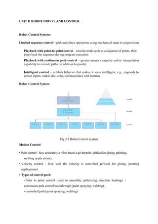 UNIT II ROBOT DRIVES AND CONTROL
Robot Control Systems
Limited sequence control – pick-and-place operations using mechanical stops to set positions
Playback with point-to-point control – records work cycle as a sequence of points, then
plays back the sequence during program execution
Playback with continuous path control – greater memory capacity and/or interpolation
capability to execute paths (in addition to points)
Intelligent control – exhibits behavior that makes it seem intelligent, e.g., responds to
sensor inputs, makes decisions, communicates with humans
Robot Control System
Fig 2.1 Robot Control system
Motion Control
• Path control - how accurately a robot traces a given path (critical for gluing, painting,
welding applications);
• Velocity control - how well the velocity is controlled (critical for gluing, painting
applications)
• Types of control path:
-Point to point control (used in assembly, palletizing, machine loading); -
continuous path control/walkthrough (paint spraying, welding).
- controlled path (paint spraying, welding)
 