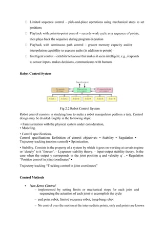 Limited sequence control – pick-and-place operations using mechanical stops to set
positions
Playback with point-to-point control – records work cycle as a sequence of points,
then plays back the sequence during program execution
Playback with continuous path control – greater memory capacity and/or
interpolation capability to execute paths (in addition to points)
Intelligent control – exhibits behaviour that makes it seem intelligent, e.g., responds
to sensor inputs, makes decisions, communicates with humans
Robot Control System
Fig 2.2 Robot Control System
Robot control consists in studying how to make a robot manipulator perform a task. Control
design may be divided roughly in the following steps:
• Familiarization with the physical system under consideration,
• Modeling.
• Control specifications.
Control specifications Definition of control objectives: • Stability • Regulation •
Trajectory tracking (motion control) • Optimization.
• Stability. Consists in the property of a system by which it goes on working at certain regime
or ‘closely’ to it ’forever’. – Lyapunov stability theory. – Input-output stability theory. In the
case when the output y corresponds to the joint position q and velocity q˙ . • Regulation
“Position control in joint coordinates” •
Trajectory tracking “Tracking control in joint coordinates”
Control Methods
• Non Servo Control
– implemented by setting limits or mechanical stops for each joint and
sequencing the actuation of each joint to accomplish the cycle
– end point robot, limited sequence robot, bang-bang robot
– No control over the motion at the intermediate points, only end points are known
 