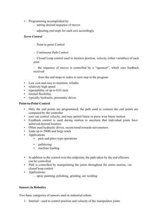 • Programming accomplished by
– setting desired sequence of moves
– adjusting end stops for each axis accordingly
Servo Control
– Point to point Control
– Continuous Path Control
– Closed Loop control used to monitor position, velocity (other variables) of each
joint
– the sequence of moves is controlled by a “squencer”, which uses feedback
received
from the end stops to index to next step in the program
• Low cost and easy to maintain, reliable
• relatively high speed
• repeatability of up to 0.01 inch
• limited flexibility
• typically hydraulic, pneumatic drives
Point-to-Point Control
• Only the end points are programmed, the path used to connect the end points are
computed by the controller
• user can control velocity, and may permit linear or piece wise linear motion
• Feedback control is used during motion to ascertain that individual joints have
achieved desired location
• Often used hydraulic drives, recent trend towards servomotors
• loads up to 500lb and large reach
• Applications
• pick and place type operations
• palletizing
• machine loading
• In addition to the control over the endpoints, the path taken by the end effectors
can be controlled
• Path is controlled by manipulating the joints throughout the entire motion, via
closed loop control
• Applications:
– spray painting, polishing, grinding, arc welding
Sensors in Robotics
Two basic categories of sensors used in industrial robots:
1. Internal - used to control position and velocity of the manipulator joints
 