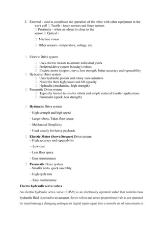 2. External - used to coordinate the operation of the robot with other equipment in the
work cell Tactile - touch sensors and force sensors
Proximity - when an object is close to the
sensor Optical -
Machine vision
Other sensors - temperature, voltage, etc.
Electric Drive system
Uses electric motors to actuate individual joints
Preferred drive system in today's robots
Electric motor (stepper, servo, less strength, better accuracy and repeatability
Hydraulic Drive system
Uses hydraulic pistons and rotary vane actuators
Noted for their high power and lift capacity
Hydraulic (mechanical, high strength)
Pneumatic Drive system
Typically limited to smaller robots and simple material transfer applications
Pneumatic (quick, less strength)
Hydraulic Drive system
– High strength and high speed
– Large robots, Takes floor space
– Mechanical Simplicity
– Used usually for heavy payloads
Electric Motor (Servo/Stepper) Drive system
– High accuracy and repeatability
– Low cost
– Less floor space
– Easy maintenance
Pneumatic Drive system
– Smaller units, quick assembly
– High cycle rate
– Easy maintenance
Electro hydraulic servo valves
An electro hydraulic servo valve (EHSV) is an electrically operated valve that controls how
hydraulic fluid is ported to an actuator. Servo valves and servo-proportional valves are operated
by transforming a changing analogue or digital input signal into a smooth set of movements in
 