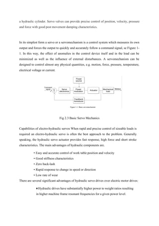 a hydraulic cylinder. Servo valves can provide precise control of position, velocity, pressure
and force with good post movement damping characteristics.
In its simplest form a servo or a servomechanism is a control system which measures its own
output and forces the output to quickly and accurately follow a command signal, se Figure 1-
1. In this way, the effect of anomalies in the control device itself and in the load can be
minimized as well as the influence of external disturbances. A servomechanism can be
designed to control almost any physical quantities, e.g. motion, force, pressure, temperature,
electrical voltage or current.
Fig 2.3 Basic Servo Mechanics
Capabilities of electro-hydraulic servos When rapid and precise control of sizeable loads is
required an electro-hydraulic servo is often the best approach to the problem. Generally
speaking, the hydraulic servo actuator provides fast response, high force and short stroke
characteristics. The main advantages of hydraulic components are.
• Easy and accurate control of work table position and velocity
• Good stiffness characteristics
• Zero back-lash
• Rapid response to change in speed or direction
• Low rate of wear
There are several significant advantages of hydraulic servo drives over electric motor drives:
♦Hydraulic drives have substantially higher power to weight ratios resulting
in higher machine frame resonant frequencies for a given power level.
 