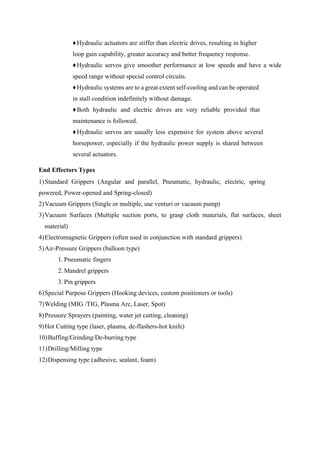 ♦Hydraulic actuators are stiffer than electric drives, resulting in higher
loop gain capability, greater accuracy and better frequency response.
♦Hydraulic servos give smoother performance at low speeds and have a wide
speed range without special control circuits.
♦Hydraulic systems are to a great extent self-cooling and can be operated
in stall condition indefinitely without damage.
♦Both hydraulic and electric drives are very reliable provided that
maintenance is followed.
♦Hydraulic servos are usually less expensive for system above several
horsepower, especially if the hydraulic power supply is shared between
several actuators.
End Effectors Types
1)Standard Grippers (Angular and parallel, Pneumatic, hydraulic, electric, spring
powered, Power-opened and Spring-closed)
2)Vacuum Grippers (Single or multiple, use venturi or vacuum pump)
3)Vacuum Surfaces (Multiple suction ports, to grasp cloth materials, flat surfaces, sheet
material)
4)Electromagnetic Grippers (often used in conjunction with standard grippers)
5)Air-Pressure Grippers (balloon type)
1. Pneumatic fingers
2. Mandrel grippers
3. Pin grippers
6)Special Purpose Grippers (Hooking devices, custom positioners or tools)
7)Welding (MIG /TIG, Plasma Arc, Laser, Spot)
8)Pressure Sprayers (painting, water jet cutting, cleaning)
9)Hot Cutting type (laser, plasma, de-flashers-hot knife)
10)Buffing/Grinding/De-burring type
11)Drilling/Milling type
12)Dispensing type (adhesive, sealant, foam)
 