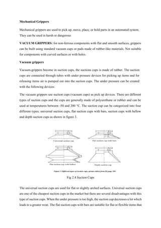 Mechanical Grippers
Mechanical grippers are used to pick up, move, place, or hold parts in an automated system.
They can be used in harsh or dangerous
VACUUM GRIPPERS: for non-ferrous components with flat and smooth surfaces, grippers
can be built using standard vacuum cups or pads made of rubber-like materials. Not suitable
for components with curved surfaces or with holes.
Vacuum grippers
Vacuum-grippers become in suction cups, the suctions cups is made of rubber. The suction
cups are connected through tubes with under pressure devices for picking up items and for
releasing items air is pumped out into the suction cups. The under pressure can be created
with the following devices:
The vacuum grippers use suction cups (vacuum cups) as pick up devices. There are different
types of suction cups and the cups are generally made of polyurethane or rubber and can be
used at temperatures between -50 and 200 °C. The suction cup can be categorized into four
different types; universal suction cups, flat suction cups with bars, suction cups with bellow
and depth suction cups as shown in figure 3.
Fig 2.4 Suction Cups
The universal suction cups are used for flat or slightly arched surfaces. Universal suction cups
are one of the cheapest suction cups in the market but there are several disadvantages with this
type of suction cups. When the under pressure is too high, the suction cup decreases a lot which
leads to a greater wear. The flat suction cups with bars are suitable for flat or flexible items that
 
