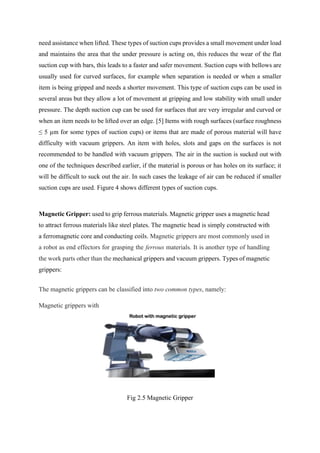 need assistance when lifted. These types of suction cups provides a small movement under load
and maintains the area that the under pressure is acting on, this reduces the wear of the flat
suction cup with bars, this leads to a faster and safer movement. Suction cups with bellows are
usually used for curved surfaces, for example when separation is needed or when a smaller
item is being gripped and needs a shorter movement. This type of suction cups can be used in
several areas but they allow a lot of movement at gripping and low stability with small under
pressure. The depth suction cup can be used for surfaces that are very irregular and curved or
when an item needs to be lifted over an edge. [5] Items with rough surfaces (surface roughness
≤ 5 µm for some types of suction cups) or items that are made of porous material will have
difficulty with vacuum grippers. An item with holes, slots and gaps on the surfaces is not
recommended to be handled with vacuum grippers. The air in the suction is sucked out with
one of the techniques described earlier, if the material is porous or has holes on its surface; it
will be difficult to suck out the air. In such cases the leakage of air can be reduced if smaller
suction cups are used. Figure 4 shows different types of suction cups.
Magnetic Gripper: used to grip ferrous materials. Magnetic gripper uses a magnetic head
to attract ferrous materials like steel plates. The magnetic head is simply constructed with
a ferromagnetic core and conducting coils. Magnetic grippers are most commonly used in
a robot as end effectors for grasping the ferrous materials. It is another type of handling
the work parts other than the mechanical grippers and vacuum grippers. Types of magnetic
grippers:
The magnetic grippers can be classified into two common types, namely:
Magnetic grippers with
Fig 2.5 Magnetic Gripper
 