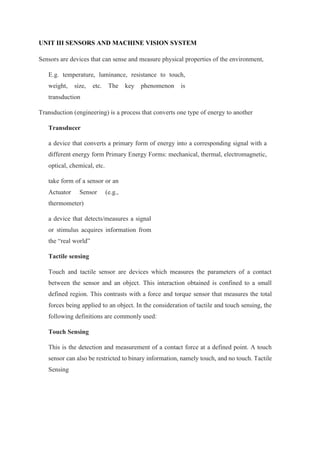 UNIT III SENSORS AND MACHINE VISION SYSTEM
Sensors are devices that can sense and measure physical properties of the environment,
E.g. temperature, luminance, resistance to touch,
weight, size, etc. The key phenomenon is
transduction
Transduction (engineering) is a process that converts one type of energy to another
Transducer
a device that converts a primary form of energy into a corresponding signal with a
different energy form Primary Energy Forms: mechanical, thermal, electromagnetic,
optical, chemical, etc.
take form of a sensor or an
Actuator Sensor (e.g.,
thermometer)
a device that detects/measures a signal
or stimulus acquires information from
the “real world”
Tactile sensing
Touch and tactile sensor are devices which measures the parameters of a contact
between the sensor and an object. This interaction obtained is confined to a small
defined region. This contrasts with a force and torque sensor that measures the total
forces being applied to an object. In the consideration of tactile and touch sensing, the
following definitions are commonly used:
Touch Sensing
This is the detection and measurement of a contact force at a defined point. A touch
sensor can also be restricted to binary information, namely touch, and no touch. Tactile
Sensing
 