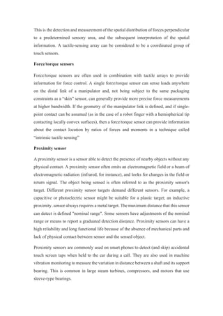 This is the detection and measurement of the spatial distribution of forces perpendicular
to a predetermined sensory area, and the subsequent interpretation of the spatial
information. A tactile-sensing array can be considered to be a coordinated group of
touch sensors.
Force/torque sensors
Force/torque sensors are often used in combination with tactile arrays to provide
information for force control. A single force/torque sensor can sense loads anywhere
on the distal link of a manipulator and, not being subject to the same packaging
constraints as a “skin” sensor, can generally provide more precise force measurements
at higher bandwidth. If the geometry of the manipulator link is defined, and if single-
point contact can be assumed (as in the case of a robot finger with a hemispherical tip
contacting locally convex surfaces), then a force/torque sensor can provide information
about the contact location by ratios of forces and moments in a technique called
“intrinsic tactile sensing”
Proximity sensor
A proximity sensor is a sensor able to detect the presence of nearby objects without any
physical contact. A proximity sensor often emits an electromagnetic field or a beam of
electromagnetic radiation (infrared, for instance), and looks for changes in the field or
return signal. The object being sensed is often referred to as the proximity sensor's
target. Different proximity sensor targets demand different sensors. For example, a
capacitive or photoelectric sensor might be suitable for a plastic target; an inductive
proximity .sensor always requires a metal target. The maximum distance that this sensor
can detect is defined "nominal range". Some sensors have adjustments of the nominal
range or means to report a graduated detection distance. Proximity sensors can have a
high reliability and long functional life because of the absence of mechanical parts and
lack of physical contact between sensor and the sensed object.
Proximity sensors are commonly used on smart phones to detect (and skip) accidental
touch screen taps when held to the ear during a call. They are also used in machine
vibration monitoring to measure the variation in distance between a shaft and its support
bearing. This is common in large steam turbines, compressors, and motors that use
sleeve-type bearings.
 
