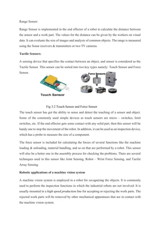 Range Sensor:
Range Sensor is implemented in the end effector of a robot to calculate the distance between
the sensor and a work part. The values for the distance can be given by the workers on visual
data. It can evaluate the size of images and analysis of common objects. The range is measured
using the Sonar receivers & transmitters or two TV cameras.
Tactile Sensors:
A sensing device that specifies the contact between an object, and sensor is considered as the
Tactile Sensor. This sensor can be sorted into two key types namely: Touch Sensor and Force
Sensor.
Fig 3.2 Touch Sensor and Force Sensor
The touch sensor has got the ability to sense and detect the touching of a sensor and object.
Some of the commonly used simple devices as touch sensors are micro – switches, limit
switches, etc. If the end effector gets some contact with any solid part, then this sensor will be
handy one to stop the movement of the robot. In addition, it can be used as an inspection device,
which has a probe to measure the size of a component.
The force sensor is included for calculating the forces of several functions like the machine
loading & unloading, material handling, and so on that are performed by a robot. This sensor
will also be a better one in the assembly process for checking the problems. There are several
techniques used in this sensor like Joint Sensing, Robot – Wrist Force Sensing, and Tactile
Array Sensing.
Robotic applications of a machine vision system
A machine vision system is employed in a robot for recognizing the objects. It is commonly
used to perform the inspection functions in which the industrial robots are not involved. It is
usually mounted in a high speed production line for accepting or rejecting the work parts. The
rejected work parts will be removed by other mechanical apparatuses that are in contact with
the machine vision system.
 