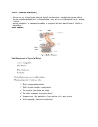 Asimov’s Laws of Robotics (1942)
• A robot may not injure a human being, or, through inaction, allow a human being to come to harm
• A robot must obey orders given it by human beings, except where such orders would conflict with the
First Law.
• A robot must protect its own existence as long as such protection does not conflict with the First or
Second Law.
Robot Anatomy
Fig 1.1 Robot Anatomy
Main Components of Industrial Robots
Arm or Manipulator
End effectors
Drive Mechanism
Controller
Custom features: e.g. sensors and transducers
Manipulator consists of joints and links
✓ Joints provide relative motion
✓ Links are rigid members between joints
✓ Various joint types: linear and rotary
✓ Each joint provides a “degree-of-freedom”
✓ Body-and-arm – for positioning of objects in the robot's work volume
✓ Wrist assembly – for orientation of objects
 