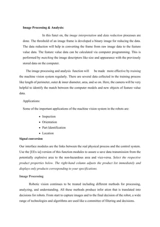Image Processing & Analysis:
In this funct on, the image interpretation and data reduction processes are
done. The threshold of an image frame is developed a binary image for reducing the data.
The data reduction will help in converting the frame from raw image data to the feature
value data. The feature value data can be calculated via computer programming. This is
performed by matching the image descriptors like size and appearance with the previously
stored data on the computer.
The image processing and analysis function will be made more effective by training
the machine vision system regularly. There are several data collected in the training process
like length of perimeter, outer & inner diameter, area, and so on. Here, the camera will be very
helpful to identify the match between the computer models and new objects of feature value
data.
Applications:
Some of the important applications of the machine vision system in the robots are:
• Inspection
• Orientation
• Part Identification
• Location
Signal conversion
Our interface modules are the links between the real physical process and the control system.
Use the [EEx ia]-version of this function modules to assure a save data transmission from the
potentially explosive area to the non-hazardous area and vice-versa. Select the respective
product properties below. The right-hand column adjusts the product list immediately and
displays only products corresponding to your specifications.
Image Processing
Robotic vision continues to be treated including different methods for processing,
analyzing, and understanding. All these methods produce infor ation that is translated into
decisions for robots. From start to capture images and to the final decision of the robot, a wide
range of technologies and algorithms are used like a committee of filtering and decisions.
 