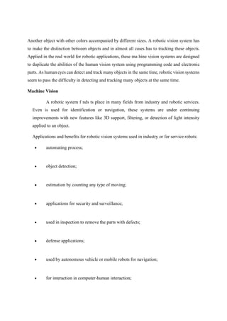 Another object with other colors accompanied by different sizes. A robotic vision system has
to make the distinction between objects and in almost all cases has to tracking these objects.
Applied in the real world for robotic applications, these ma hine vision systems are designed
to duplicate the abilities of the human vision system using programming code and electronic
parts. As human eyes can detect and track many objects in the same time, robotic vision systems
seem to pass the difficulty in detecting and tracking many objects at the same time.
Machine Vision
A robotic system f nds ts place in many fields from industry and robotic services.
Even is used for identification or navigation, these systems are under continuing
improvements with new features like 3D support, filtering, or detection of light intensity
applied to an object.
Applications and benefits for robotic vision systems used in industry or for service robots:
• automating process;
• object detection;
• estimation by counting any type of moving;
• applications for security and surveillance;
• used in inspection to remove the parts with defects;
• defense applications;
• used by autonomous vehicle or mobile robots for navigation;
• for interaction in computer-human interaction;
 